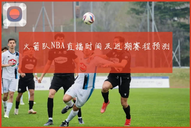火箭队NBA直播时间及近期赛程预测
