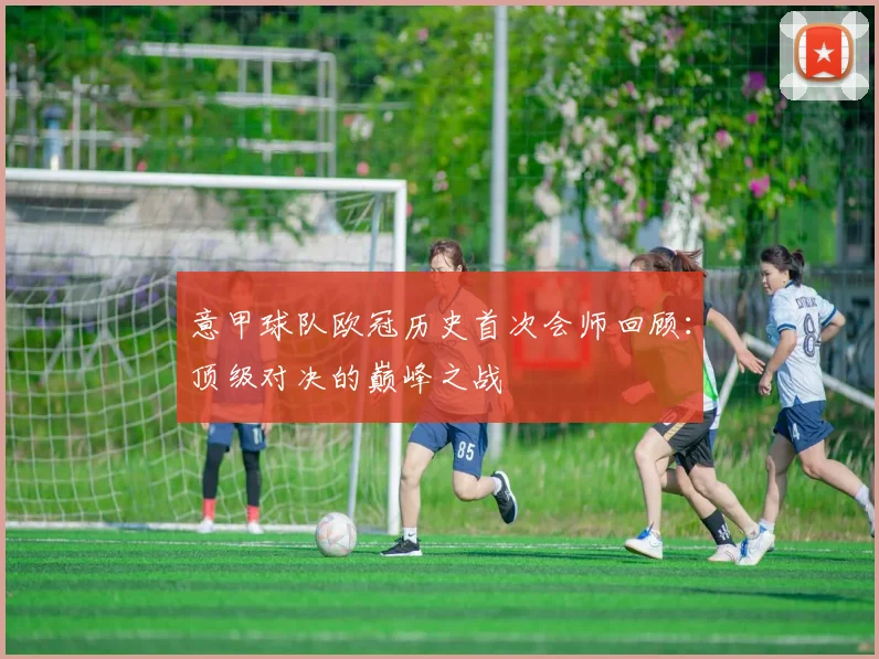 意甲球队欧冠历史首次会师回顾：顶级对决的巅峰之战