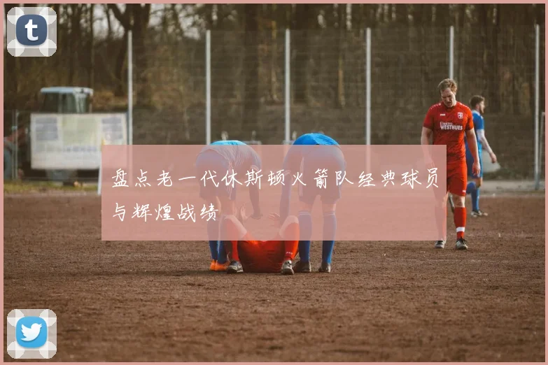 盘点老一代休斯顿火箭队经典球员与辉煌战绩