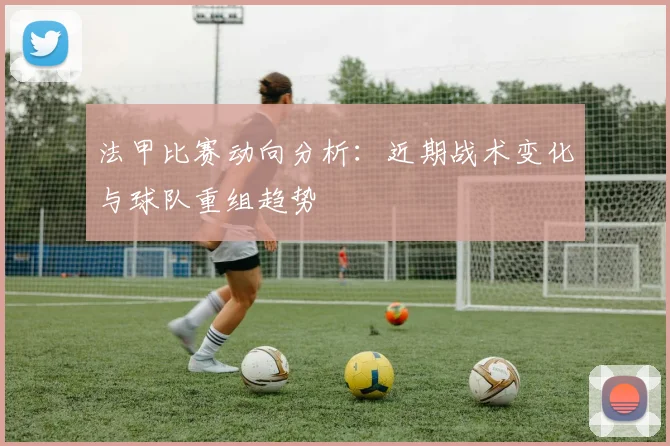 法甲比赛动向分析：近期战术变化与球队重组趋势