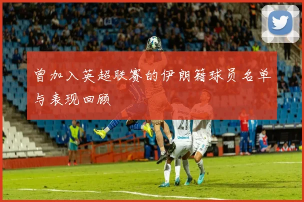 曾加入英超联赛的伊朗籍球员名单与表现回顾
