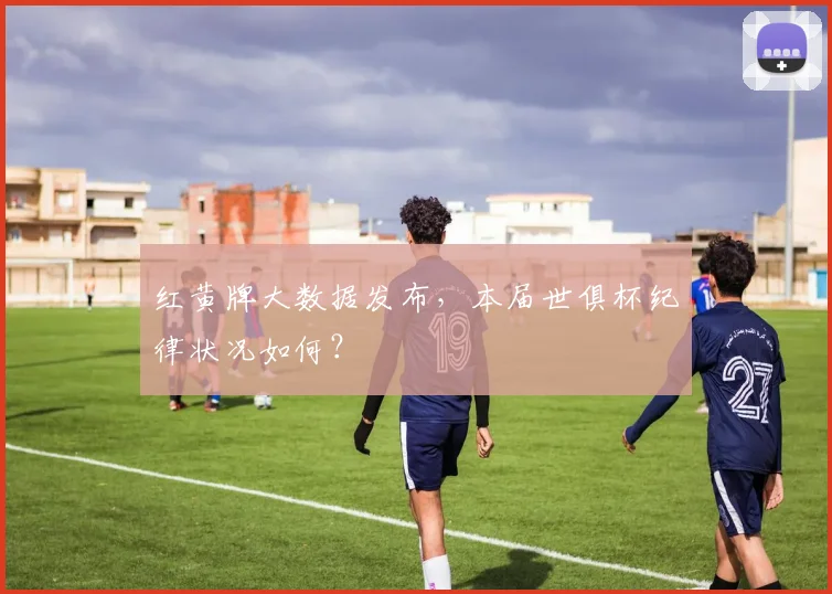 红黄牌大数据发布，本届世俱杯纪律状况如何？