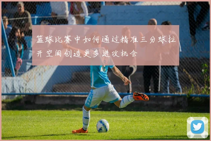 篮球比赛中如何通过精准三分球拉开空间创造更多进攻机会