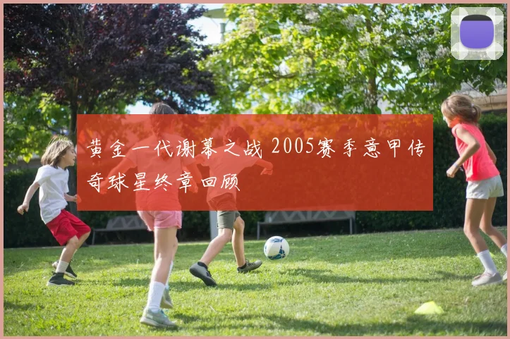 黄金一代谢幕之战 2005赛季意甲传奇球星终章回顾