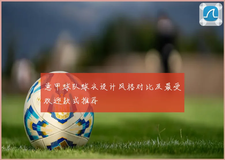 意甲球队球衣设计风格对比及最受欢迎款式推荐